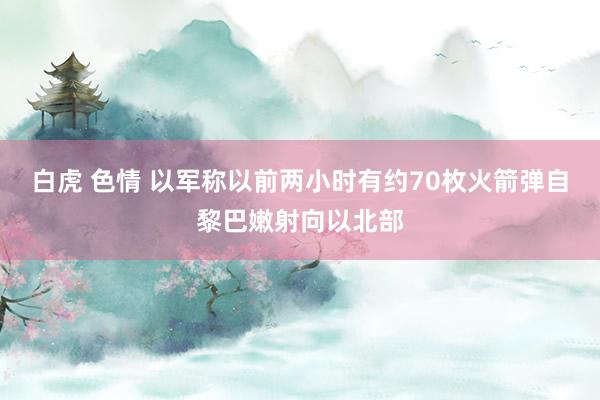 白虎 色情 以军称以前两小时有约70枚火箭弹自黎巴嫩射向以北部