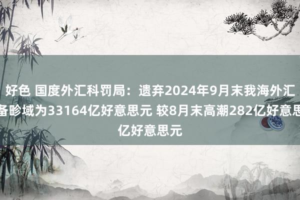 好色 国度外汇科罚局：遗弃2024年9月末我海外汇储备畛域为33164亿好意思元 较8月末高潮282亿好意思元