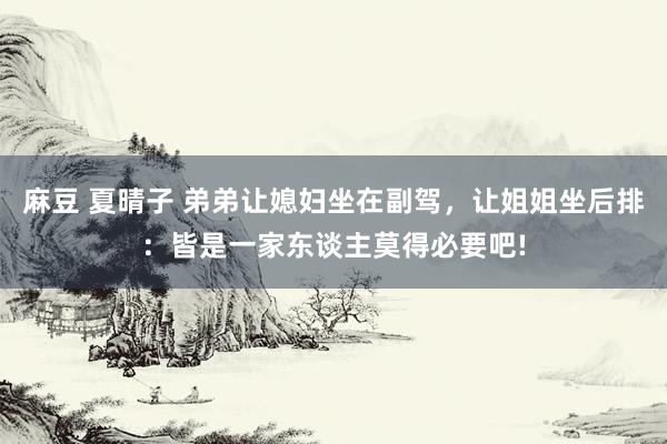 麻豆 夏晴子 弟弟让媳妇坐在副驾，让姐姐坐后排：皆是一家东谈主莫得必要吧!