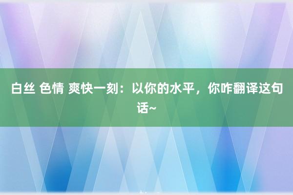 白丝 色情 爽快一刻：以你的水平，你咋翻译这句话~