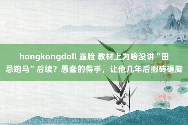 hongkongdoll 露脸 教材上为啥没讲“田忌跑马”后续？愚蠢的得手，让他几年后搬砖砸脚