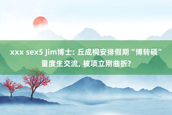 xxx sex5 Jim博士: 丘成桐安排假期“博转硕”量度生交流， 被项立刚曲折?