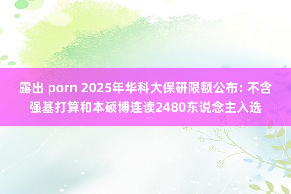 露出 porn 2025年华科大保研限额公布: 不含强基打算和本硕博连读2480东说念主入选