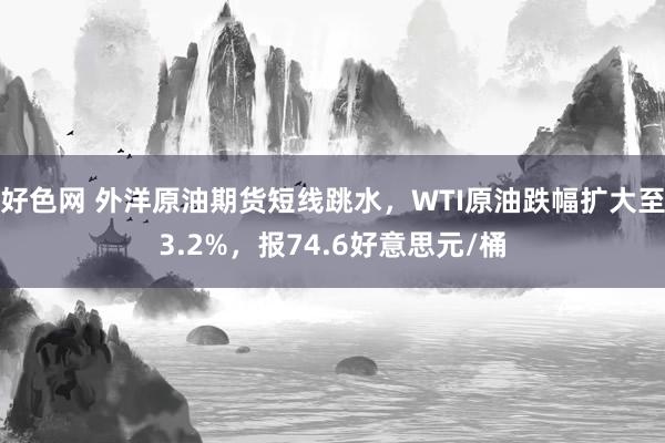 好色网 外洋原油期货短线跳水，WTI原油跌幅扩大至3.2%，报74.6好意思元/桶