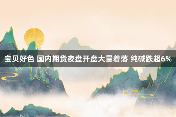 宝贝好色 国内期货夜盘开盘大量着落 纯碱跌超6%