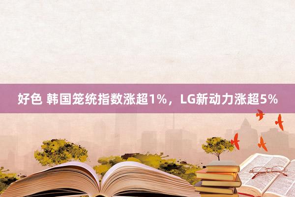 好色 韩国笼统指数涨超1%，LG新动力涨超5%