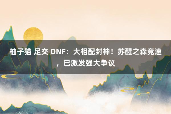 柚子猫 足交 DNF：大相配封神！苏醒之森竞速，已激发强大争议