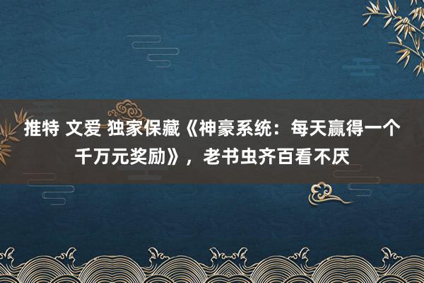 推特 文爱 独家保藏《神豪系统：每天赢得一个千万元奖励》，老书虫齐百看不厌