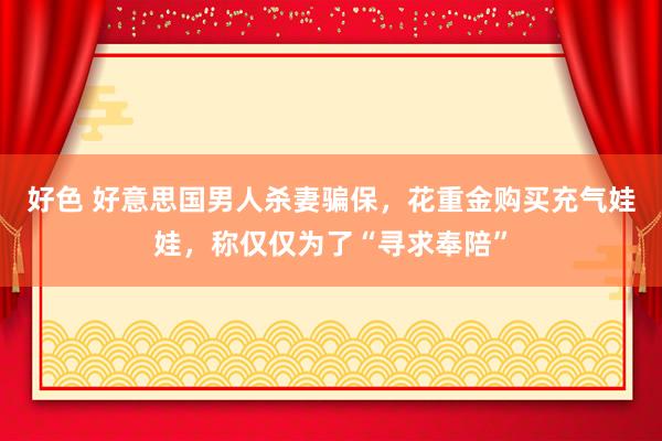 好色 好意思国男人杀妻骗保，花重金购买充气娃娃，称仅仅为了“寻求奉陪”