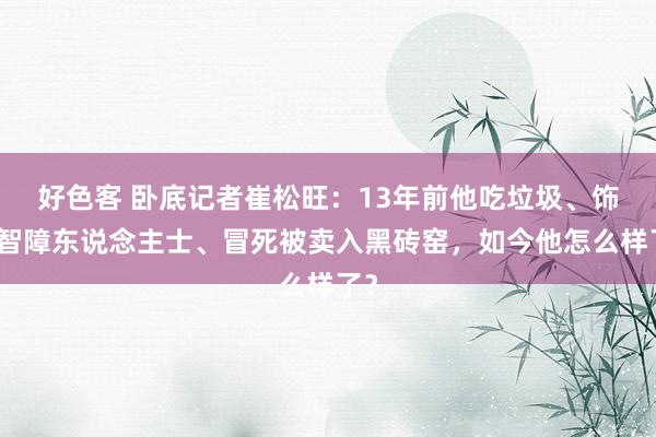 好色客 卧底记者崔松旺：13年前他吃垃圾、饰演智障东说念主士、冒死被卖入黑砖窑，如今他怎么样了？