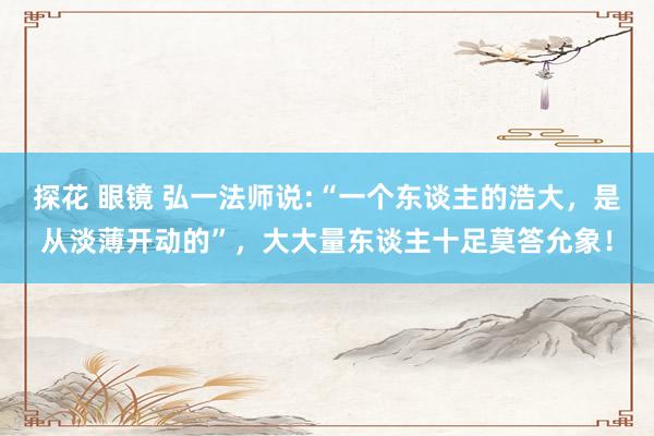 探花 眼镜 弘一法师说:“一个东谈主的浩大，是从淡薄开动的”，大大量东谈主十足莫答允象！