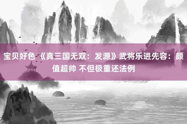 宝贝好色 《真三国无双：发源》武将乐进先容：颜值超帅 不但极重还法例