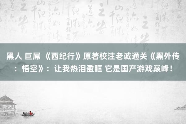 黑人 巨屌 《西纪行》原著校注老诚通关《黑外传：悟空》：让我热泪盈眶 它是国产游戏巅峰！