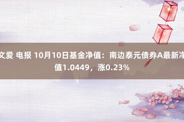 文爱 电报 10月10日基金净值：南边泰元债券A最新净值1.0449，涨0.23%