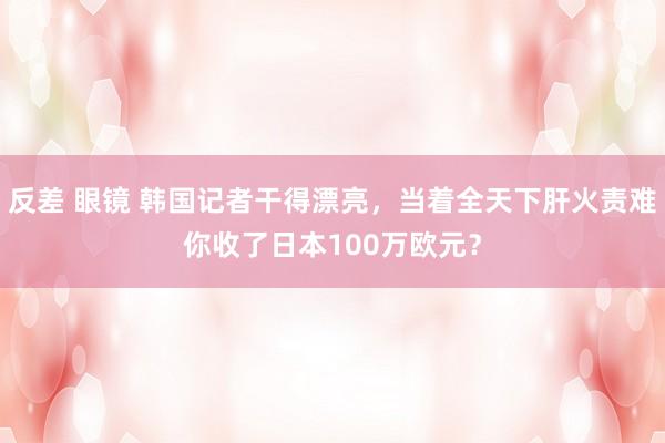 反差 眼镜 韩国记者干得漂亮，当着全天下肝火责难你收了日本100万欧元？