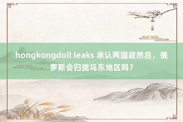 hongkongdoll leaks 承认两国寂然后，俄罗斯会归拢乌东地区吗？