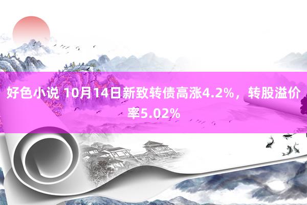 好色小说 10月14日新致转债高涨4.2%，转股溢价率5.02%