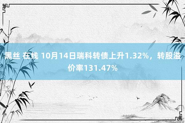 黑丝 在线 10月14日瑞科转债上升1.32%，转股溢价率131.47%