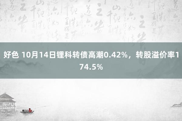 好色 10月14日锂科转债高潮0.42%，转股溢价率174.5%