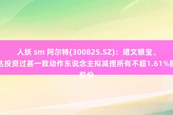 人妖 sm 阿尔特(300825.SZ)：珺文银宝、悦达投资过甚一致动作东说念主拟减捏所有不超1.61%股份