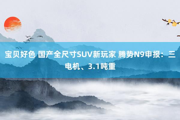 宝贝好色 国产全尺寸SUV新玩家 腾势N9申报：三电机、3.1吨重