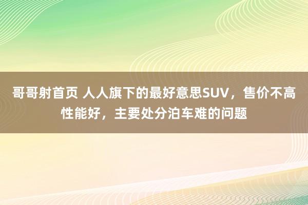 哥哥射首页 人人旗下的最好意思SUV，售价不高性能好，主要处分泊车难的问题