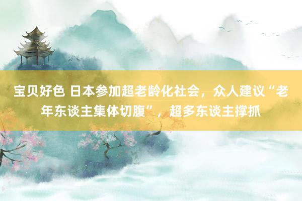 宝贝好色 日本参加超老龄化社会，众人建议“老年东谈主集体切腹”，超多东谈主撑抓