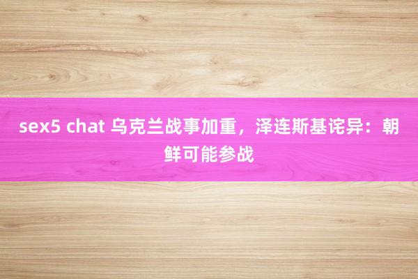 sex5 chat 乌克兰战事加重，泽连斯基诧异：朝鲜可能参战