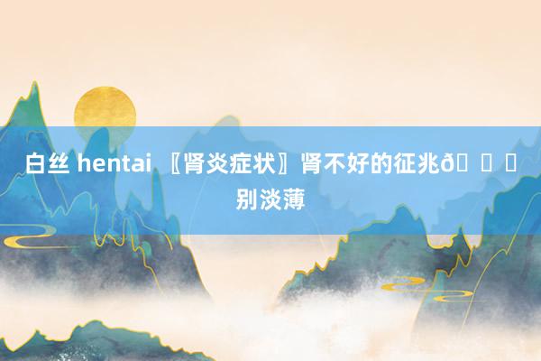 白丝 hentai 〖肾炎症状〗肾不好的征兆👋别淡薄