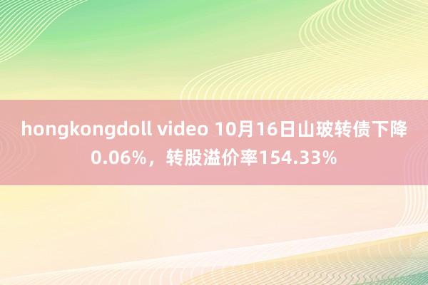 hongkongdoll video 10月16日山玻转债下降0.06%，转股溢价率154.33%