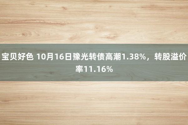 宝贝好色 10月16日豫光转债高潮1.38%，转股溢价率11.16%