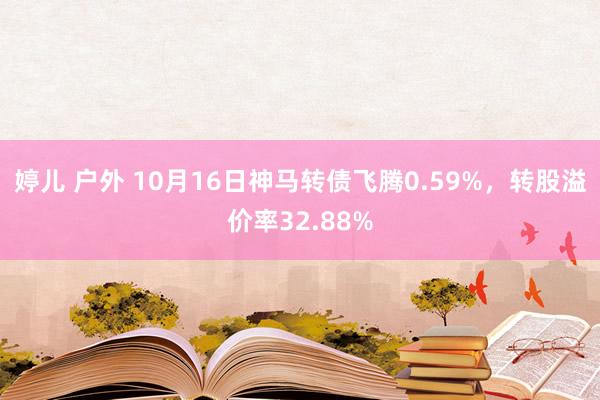 婷儿 户外 10月16日神马转债飞腾0.59%，转股溢价率32.88%