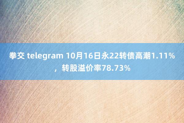 拳交 telegram 10月16日永22转债高潮1.11%，转股溢价率78.73%