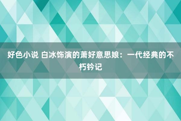 好色小说 白冰饰演的萧好意思娘：一代经典的不朽钤记