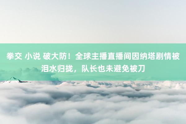 拳交 小说 破大防！全球主播直播间因纳塔剧情被泪水归拢，队长也未避免被刀