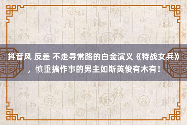 抖音风 反差 不走寻常路的白金演义《特战女兵》，慎重搞作事的男主如斯英俊有木有！