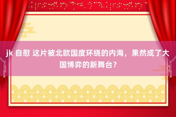 jk 自慰 这片被北欧国度环绕的内海，果然成了大国博弈的新舞台？