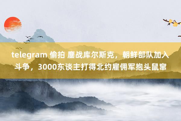 telegram 偷拍 鏖战库尔斯克，朝鲜部队加入斗争，3000东谈主打得北约雇佣军抱头鼠窜