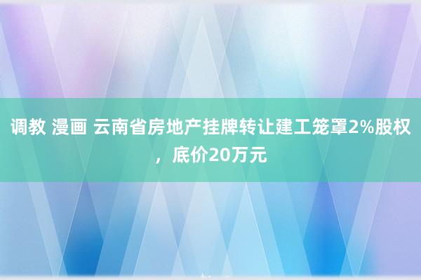 调教 漫画 云南省房地产挂牌转让建工笼罩2%股权，底价20万元