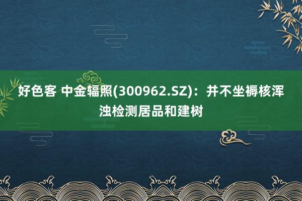 好色客 中金辐照(300962.SZ)：并不坐褥核浑浊检测居品和建树