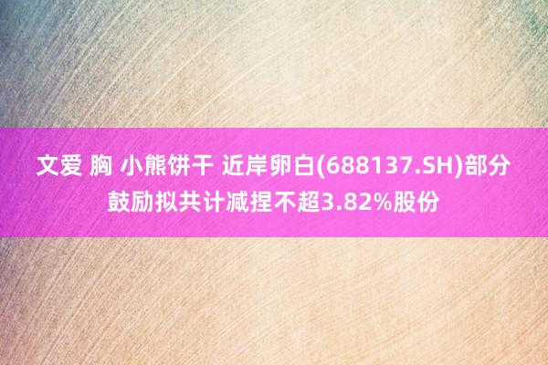 文爱 胸 小熊饼干 近岸卵白(688137.SH)部分鼓励拟共计减捏不超3.82%股份