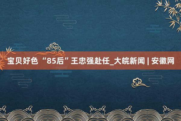 宝贝好色 “85后”王忠强赴任_大皖新闻 | 安徽网