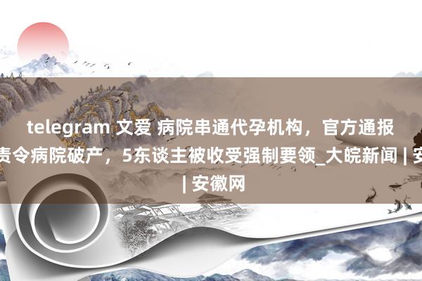 telegram 文爱 病院串通代孕机构，官方通报：已责令病院破产，5东谈主被收受强制要领_大皖新闻 | 安徽网