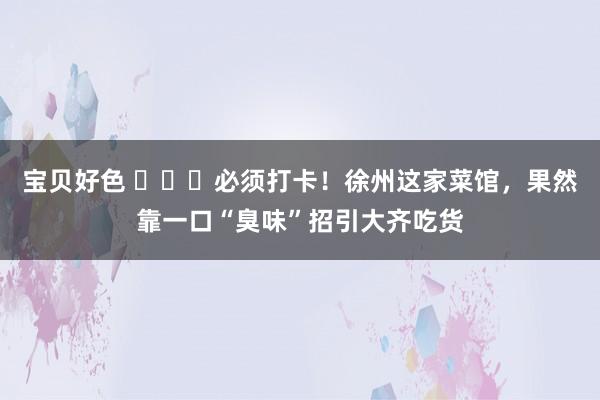 宝贝好色 ​​​必须打卡！徐州这家菜馆，果然靠一口“臭味”招引大齐吃货