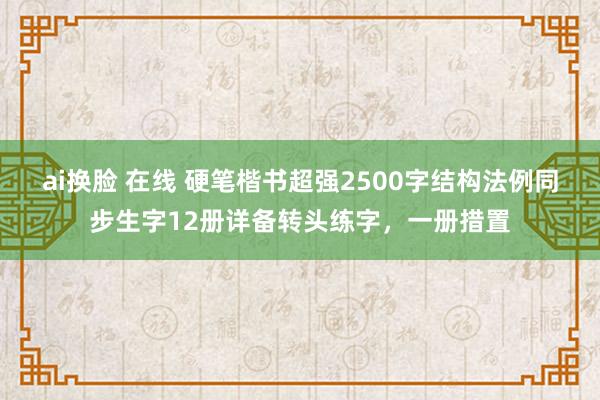 ai换脸 在线 硬笔楷书超强2500字结构法例同步生字12册详备转头练字，一册措置