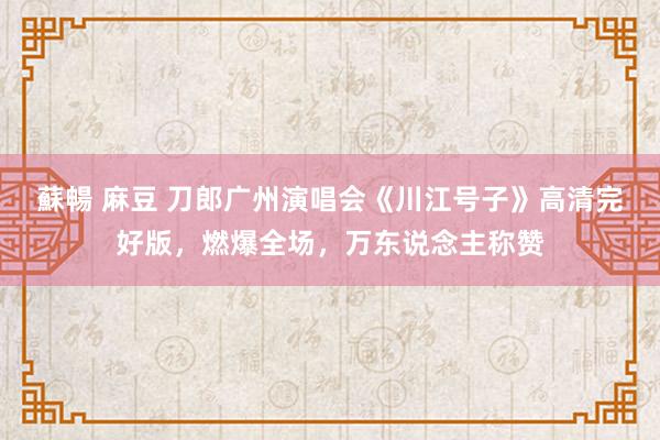 蘇暢 麻豆 刀郎广州演唱会《川江号子》高清完好版，燃爆全场，万东说念主称赞