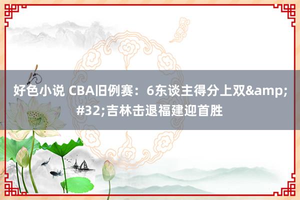 好色小说 CBA旧例赛：6东谈主得分上双&#32;吉林击退福建迎首胜