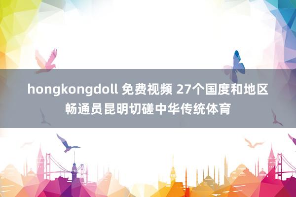 hongkongdoll 免费视频 27个国度和地区畅通员昆明切磋中华传统体育