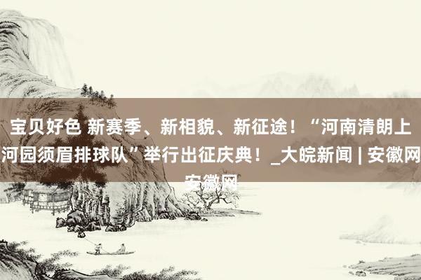 宝贝好色 新赛季、新相貌、新征途！“河南清朗上河园须眉排球队”举行出征庆典！_大皖新闻 | 安徽网