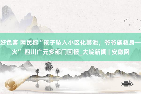 好色客 网民称“孩子坠入小区化粪池，爷爷施救身一火” 四川广元多部门回报_大皖新闻 | 安徽网